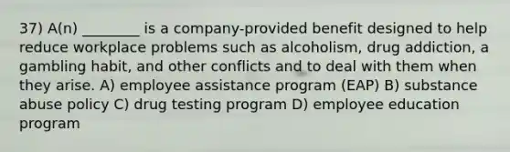 37) A(n) ________ is a company-provided benefit designed to help reduce workplace problems such as alcoholism, drug addiction, a gambling habit, and other conflicts and to deal with them when they arise. A) employee assistance program (EAP) B) substance abuse policy C) drug testing program D) employee education program