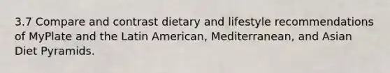 3.7 Compare and contrast dietary and lifestyle recommendations of MyPlate and the Latin American, Mediterranean, and Asian Diet Pyramids.