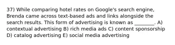 37) While comparing hotel rates on Google's search engine, Brenda came across text-based ads and links alongside the search results. This form of advertising is known as ________. A) contextual advertising B) rich media ads C) content sponsorship D) catalog advertising E) social media advertising