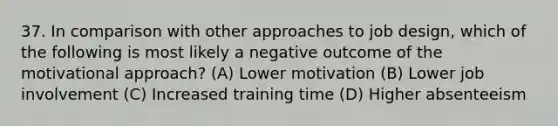 37. In comparison with other approaches to job design, which of the following is most likely a negative outcome of the motivational approach? (A) Lower motivation (B) Lower job involvement (C) Increased training time (D) Higher absenteeism