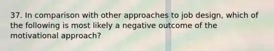 37. In comparison with other approaches to job design, which of the following is most likely a negative outcome of the motivational approach?