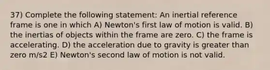 37) Complete the following statement: An inertial reference frame is one in which A) Newton's first law of motion is valid. B) the inertias of objects within the frame are zero. C) the frame is accelerating. D) the acceleration due to gravity is greater than zero m/s2 E) Newton's second law of motion is not valid.