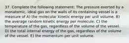 37. Complete the following statement: The pressure exerted by a monatomic, ideal gas on the walls of its containing vessel is a measure of A) the molecular kinetic energy per unit volume. B) the average random kinetic energy per molecule. C) the temperature of the gas, regardless of the volume of the vessel. D) the total internal energy of the gas, regardless of the volume of the vessel. E) the momentum per unit volume.