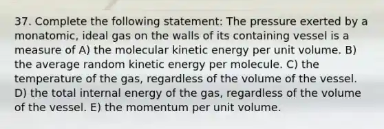 37. Complete the following statement: The pressure exerted by a monatomic, ideal gas on the walls of its containing vessel is a measure of A) the molecular kinetic energy per unit volume. B) the average random kinetic energy per molecule. C) the temperature of the gas, regardless of the volume of the vessel. D) the total internal energy of the gas, regardless of the volume of the vessel. E) the momentum per unit volume.