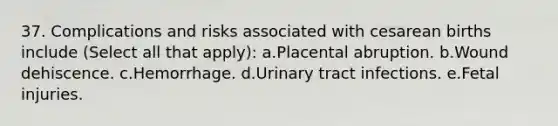 37. Complications and risks associated with cesarean births include (Select all that apply): a.Placental abruption. b.Wound dehiscence. c.Hemorrhage. d.Urinary tract infections. e.Fetal injuries.