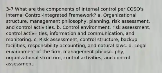 3-7 What are the components of internal control per COSO's Internal Control-Integrated Framework? a. Organizational structure, management philosophy, planning, risk assessment, and control activities. b. Control environment, risk assessment, control activi- ties, information and communication, and monitoring. c. Risk assessment, control structure, backup facilities, responsibility accounting, and natural laws. d. Legal environment of the firm, management philoso- phy, organizational structure, control activities, and control assessment.