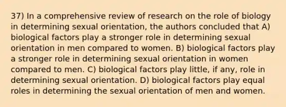 37) In a comprehensive review of research on the role of biology in determining sexual orientation, the authors concluded that A) biological factors play a stronger role in determining sexual orientation in men compared to women. B) biological factors play a stronger role in determining sexual orientation in women compared to men. C) biological factors play little, if any, role in determining sexual orientation. D) biological factors play equal roles in determining the sexual orientation of men and women.