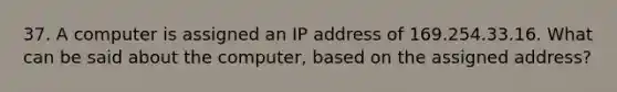 37. A computer is assigned an IP address of 169.254.33.16. What can be said about the computer, based on the assigned address?