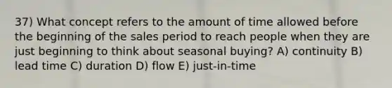 37) What concept refers to the amount of time allowed before the beginning of the sales period to reach people when they are just beginning to think about seasonal buying? A) continuity B) lead time C) duration D) flow E) just-in-time