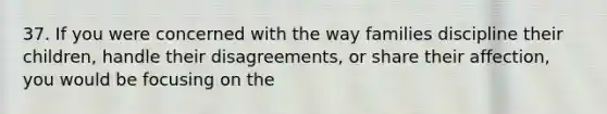 37. If you were concerned with the way families discipline their children, handle their disagreements, or share their affection, you would be focusing on the