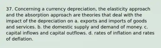 37. Concerning a currency depreciation, the elasticity approach and the absorption approach are theories that deal with the impact of the depreciation on a. exports and imports of goods and services. b. the domestic supply and demand of money. c. capital inflows and capital outflows. d. rates of inflation and rates of deflation.