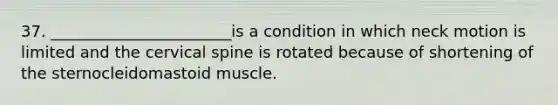 37. _______________________is a condition in which neck motion is limited and the cervical spine is rotated because of shortening of the sternocleidomastoid muscle.