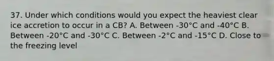 37. Under which conditions would you expect the heaviest clear ice accretion to occur in a CB? A. Between -30°C and -40°C B. Between -20°C and -30°C C. Between -2°C and -15°C D. Close to the freezing level