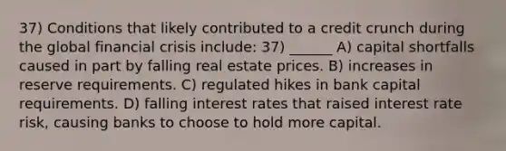 37) Conditions that likely contributed to a credit crunch during the global financial crisis include: 37) ______ A) capital shortfalls caused in part by falling real estate prices. B) increases in reserve requirements. C) regulated hikes in bank capital requirements. D) falling interest rates that raised interest rate risk, causing banks to choose to hold more capital.