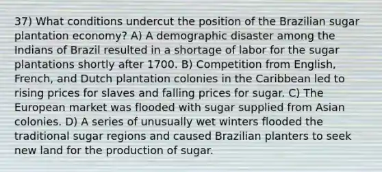 37) What conditions undercut the position of the Brazilian sugar plantation economy? A) A demographic disaster among the Indians of Brazil resulted in a shortage of labor for the sugar plantations shortly after 1700. B) Competition from English, French, and Dutch plantation colonies in the Caribbean led to rising prices for slaves and falling prices for sugar. C) The European market was flooded with sugar supplied from Asian colonies. D) A series of unusually wet winters flooded the traditional sugar regions and caused Brazilian planters to seek new land for the production of sugar.