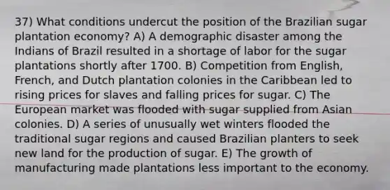 37) What conditions undercut the position of the Brazilian sugar plantation economy? A) A demographic disaster among the Indians of Brazil resulted in a shortage of labor for the sugar plantations shortly after 1700. B) Competition from English, French, and Dutch plantation colonies in the Caribbean led to rising prices for slaves and falling prices for sugar. C) The European market was flooded with sugar supplied from Asian colonies. D) A series of unusually wet winters flooded the traditional sugar regions and caused Brazilian planters to seek new land for the production of sugar. E) The growth of manufacturing made plantations less important to the economy.