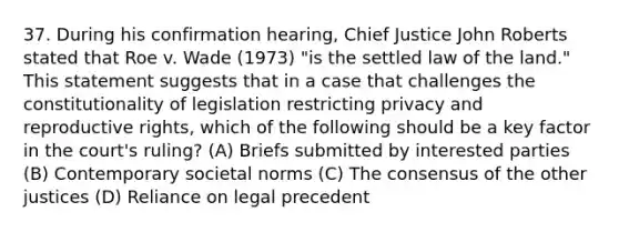 37. During his confirmation hearing, Chief Justice John Roberts stated that Roe v. Wade (1973) "is the settled law of the land." This statement suggests that in a case that challenges the constitutionality of legislation restricting privacy and reproductive rights, which of the following should be a key factor in the court's ruling? (A) Briefs submitted by interested parties (B) Contemporary societal norms (C) The consensus of the other justices (D) Reliance on legal precedent