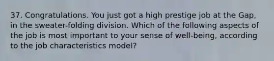 37. Congratulations. You just got a high prestige job at the Gap, in the sweater-folding division. Which of the following aspects of the job is most important to your sense of well-being, according to the job characteristics model?