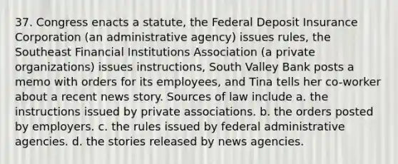 37. Congress enacts a statute, the Federal Deposit Insurance Corporation (an administrative agency) issues rules, the Southeast Financial Institutions Association (a private organizations) issues instructions, South Valley Bank posts a memo with orders for its employees, and Tina tells her co-worker about a recent news story. Sources of law include a. the instructions issued by private associations. b. the orders posted by employers. c. the rules issued by federal administrative agencies. d. the stories released by news agencies.