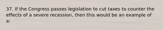 37. If the Congress passes legislation to cut taxes to counter the effects of a severe recession, then this would be an example of a: