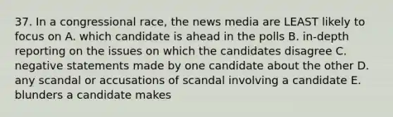 37. In a congressional race, the news media are LEAST likely to focus on A. which candidate is ahead in the polls B. in-depth reporting on the issues on which the candidates disagree C. negative statements made by one candidate about the other D. any scandal or accusations of scandal involving a candidate E. blunders a candidate makes