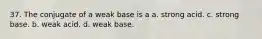 37. The conjugate of a weak base is a a. strong acid. c. strong base. b. weak acid. d. weak base.