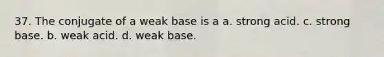 37. The conjugate of a weak base is a a. strong acid. c. strong base. b. weak acid. d. weak base.