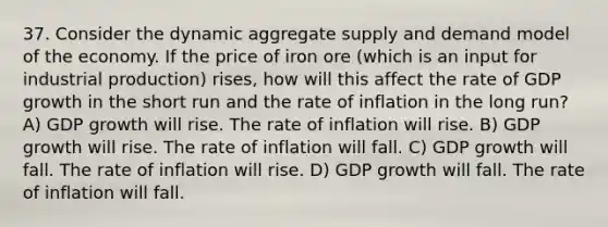 37. Consider the dynamic aggregate supply and demand model of the economy. If the price of iron ore (which is an input for industrial production) rises, how will this affect the rate of GDP growth in the short run and the rate of inflation in the long run? A) GDP growth will rise. The rate of inflation will rise. B) GDP growth will rise. The rate of inflation will fall. C) GDP growth will fall. The rate of inflation will rise. D) GDP growth will fall. The rate of inflation will fall.