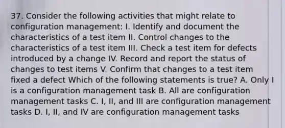 37. Consider the following activities that might relate to configuration management: I. Identify and document the characteristics of a test item II. Control changes to the characteristics of a test item III. Check a test item for defects introduced by a change IV. Record and report the status of changes to test items V. Confirm that changes to a test item fixed a defect Which of the following statements is true? A. Only I is a configuration management task B. All are configuration management tasks C. I, II, and III are configuration management tasks D. I, II, and IV are configuration management tasks