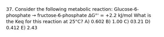 37. Consider the following metabolic reaction: Glucose-6-phosphate → fructose-6-phosphate ΔG°' = +2.2 kJ/mol What is the Keq for this reaction at 25°C? A) 0.602 B) 1.00 C) 03.21 D) 0.412 E) 2.43