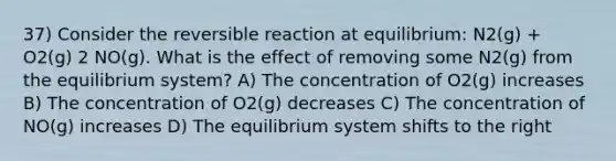 37) Consider the reversible reaction at equilibrium: N2(g) + O2(g) 2 NO(g). What is the effect of removing some N2(g) from the equilibrium system? A) The concentration of O2(g) increases B) The concentration of O2(g) decreases C) The concentration of NO(g) increases D) The equilibrium system shifts to the right