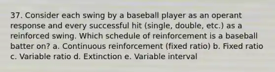 37. Consider each swing by a baseball player as an operant response and every successful hit (single, double, etc.) as a reinforced swing. Which schedule of reinforcement is a baseball batter on? a. Continuous reinforcement (fixed ratio) b. Fixed ratio c. Variable ratio d. Extinction e. Variable interval