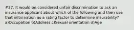 #37. It would be considered unfair discrimination to ask an insurance applicant about which of the following and then use that information as a rating factor to determine insurability? a)Occupation b)Address c)Sexual orientation d)Age