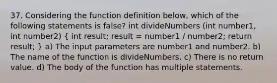 37. Considering the function definition below, which of the following statements is false? int divideNumbers (int number1, int number2) ( int result; result = number1 / number2; return result; ) a) The input parameters are number1 and number2. b) The name of the function is divideNumbers. c) There is no return value. d) The body of the function has multiple statements.