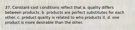 37. Constant-cost conditions reflect that a. quality differs between products. b. products are perfect substitutes for each other. c. product quality is related to who products it. d. one product is more desirable than the other.