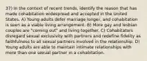 37) In the context of recent trends, identify the reason that has made cohabitation widespread and accepted in the United States. A) Young adults defer marriage longer, and cohabitation is seen as a viable living arrangement. B) More gay and lesbian couples are "coming out" and living together. C) Cohabitators disregard sexual exclusivity with partners and redefine fidelity as faithfulness to all sexual partners involved in the relationship. D) Young adults are able to maintain intimate relationships with more than one sexual partner in a cohabitation.