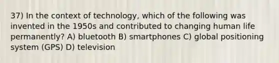 37) In the context of technology, which of the following was invented in the 1950s and contributed to changing human life permanently? A) bluetooth B) smartphones C) global positioning system (GPS) D) television