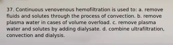 37. Continuous venovenous hemofiltration is used to: a. remove fluids and solutes through the process of convection. b. remove plasma water in cases of volume overload. c. remove plasma water and solutes by adding dialysate. d. combine ultrafiltration, convection and dialysis.