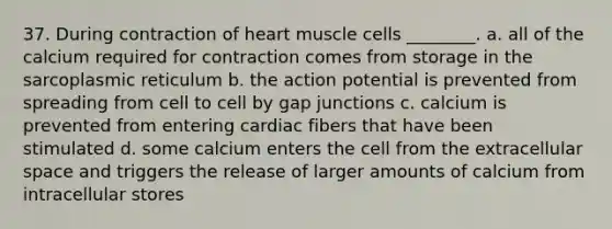 37. During contraction of heart muscle cells ________. a. all of the calcium required for contraction comes from storage in the sarcoplasmic reticulum b. the action potential is prevented from spreading from cell to cell by gap junctions c. calcium is prevented from entering cardiac fibers that have been stimulated d. some calcium enters the cell from the extracellular space and triggers the release of larger amounts of calcium from intracellular stores