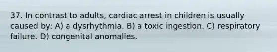 37. In contrast to adults, cardiac arrest in children is usually caused by: A) a dysrhythmia. B) a toxic ingestion. C) respiratory failure. D) congenital anomalies.