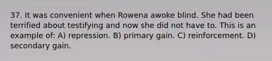 37. It was convenient when Rowena awoke blind. She had been terrified about testifying and now she did not have to. This is an example of: A) repression. B) primary gain. C) reinforcement. D) secondary gain.