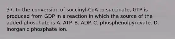 37. In the conversion of succinyl-CoA to succinate, GTP is produced from GDP in a reaction in which the source of the added phosphate is A. ATP. B. ADP. C. phosphenolpyruvate. D. inorganic phosphate ion.