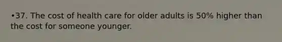 •37. The cost of health care for older adults is 50% higher than the cost for someone younger.