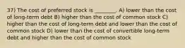 37) The cost of preferred stock is ________. A) lower than the cost of long-term debt B) higher than the cost of common stock C) higher than the cost of long-term debt and lower than the cost of common stock D) lower than the cost of convertible long-term debt and higher than the cost of common stock