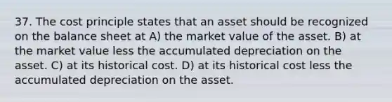 37. The cost principle states that an asset should be recognized on the balance sheet at A) the market value of the asset. B) at the market value less the accumulated depreciation on the asset. C) at its historical cost. D) at its historical cost less the accumulated depreciation on the asset.