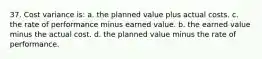 37. Cost variance is: a. the planned value plus actual costs. c. the rate of performance minus earned value. b. the earned value minus the actual cost. d. the planned value minus the rate of performance.