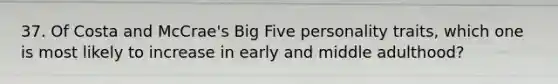 37. Of Costa and McCrae's Big Five personality traits, which one is most likely to increase in early and middle adulthood?