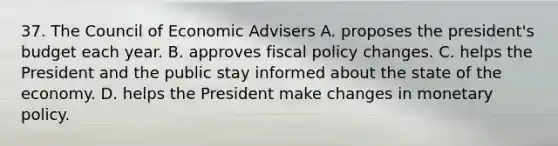 37. The Council of Economic Advisers A. proposes the president's budget each year. B. approves fiscal policy changes. C. helps the President and the public stay informed about the state of the economy. D. helps the President make changes in monetary policy.