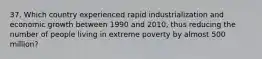 37. Which country experienced rapid industrialization and economic growth between 1990 and 2010, thus reducing the number of people living in extreme poverty by almost 500 million?