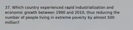 37. Which country experienced rapid industrialization and economic growth between 1990 and 2010, thus reducing the number of people living in extreme poverty by almost 500 million?